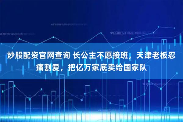 炒股配资官网查询 长公主不愿接班，天津老板忍痛割爱，把亿万家底卖给国家队