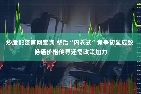 炒股配资官网查询 整治“内卷式”竞争初显成效 畅通价格传导还需政策加力