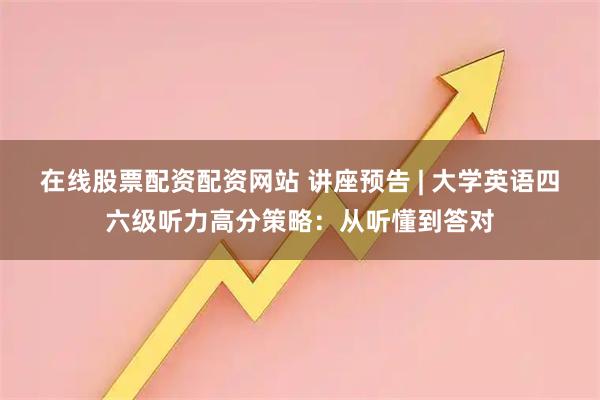 在线股票配资配资网站 讲座预告 | 大学英语四六级听力高分策略：从听懂到答对
