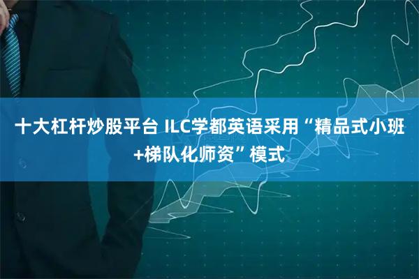 十大杠杆炒股平台 ILC学都英语采用“精品式小班+梯队化师资”模式
