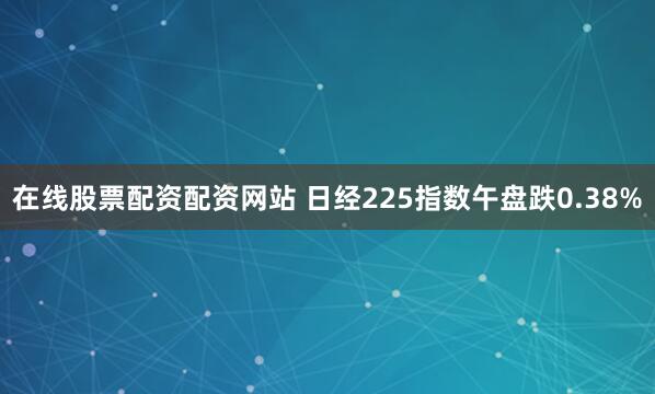 在线股票配资配资网站 日经225指数午盘跌0.38%