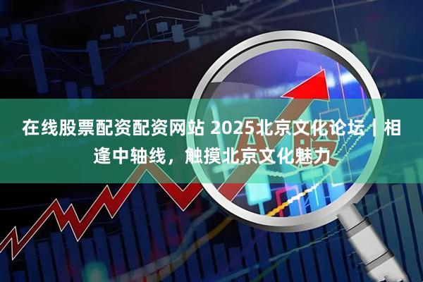 在线股票配资配资网站 2025北京文化论坛｜相逢中轴线，触摸北京文化魅力