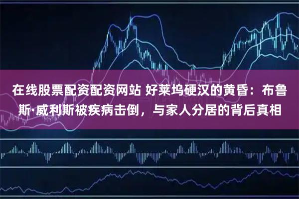 在线股票配资配资网站 好莱坞硬汉的黄昏：布鲁斯·威利斯被疾病击倒，与家人分居的背后真相