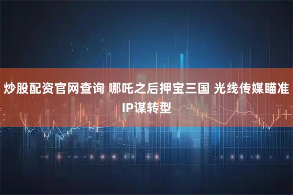 炒股配资官网查询 哪吒之后押宝三国 光线传媒瞄准IP谋转型