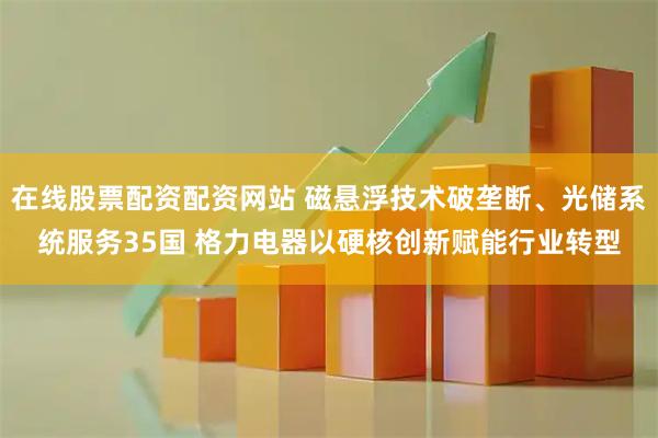 在线股票配资配资网站 磁悬浮技术破垄断、光储系统服务35国 格力电器以硬核创新赋能行业转型