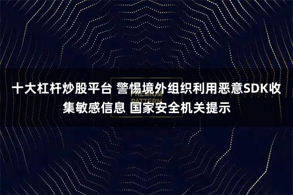 十大杠杆炒股平台 警惕境外组织利用恶意SDK收集敏感信息 国家安全机关提示
