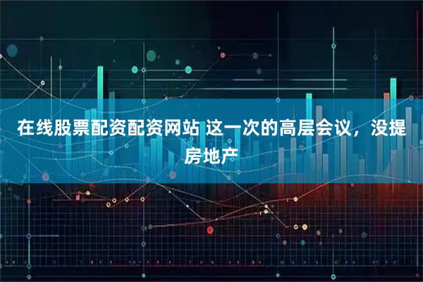 在线股票配资配资网站 这一次的高层会议，没提房地产