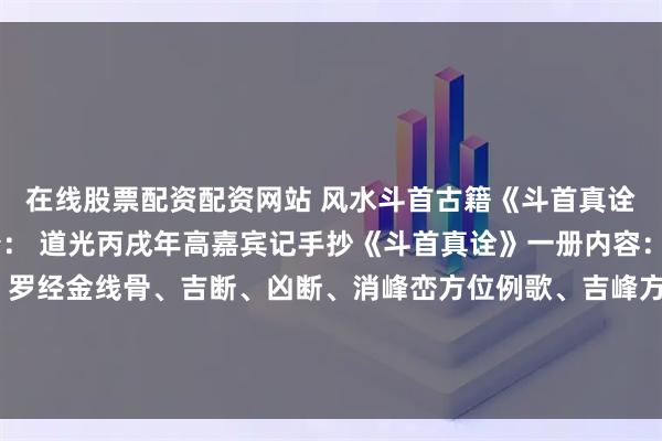 在线股票配资配资网站 风水斗首古籍《斗首真诠》页数：36单页简介： 道光丙戌年高嘉宾记手抄《斗首真诠》一册内容：斗首总论:罗经四针、罗经金线骨、吉断、凶断、消峰峦方位例歌、吉峰方位例、仙师秘授歌、开门八宅歌、大游年例、附录开门决、开井方位、阴宅放水诀、阳宅放水诀、附录杨公放水记等。