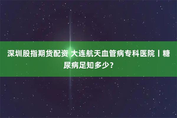 深圳股指期货配资 大连航天血管病专科医院丨糖尿病足知多少？