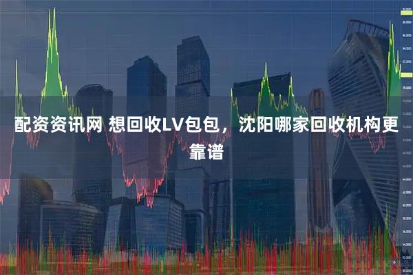 配资资讯网 想回收LV包包，沈阳哪家回收机构更靠谱