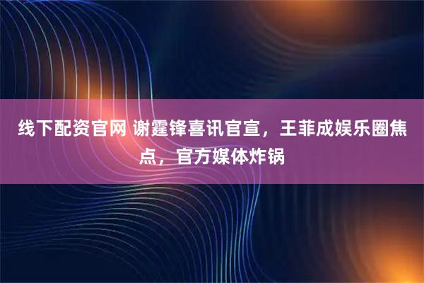 线下配资官网 谢霆锋喜讯官宣,王菲成娱乐圈焦点,官方媒体炸锅
