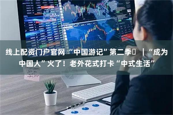 线上配资门户官网 “中国游记”第二季⑳｜“成为中国人”火了！老外花式打卡“中式生活”
