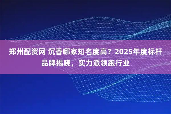 郑州配资网 沉香哪家知名度高？2025年度标杆品牌揭晓，实力派领跑行业