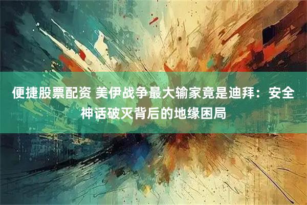 便捷股票配资 美伊战争最大输家竟是迪拜:安全神话破灭背后的地缘困局