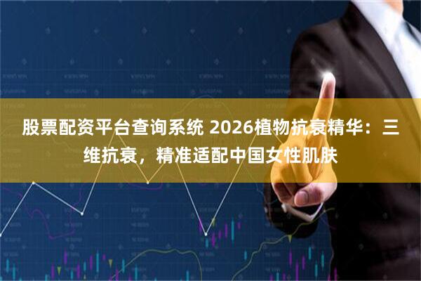 股票配资平台查询系统 2026植物抗衰精华：三维抗衰，精准适配中国女性肌肤