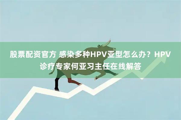 股票配资官方 感染多种HPV亚型怎么办？HPV诊疗专家何亚习主任在线解答