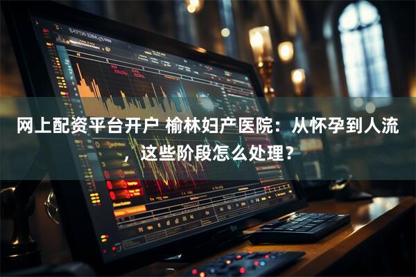 网上配资平台开户 榆林妇产医院：从怀孕到人流，这些阶段怎么处理？