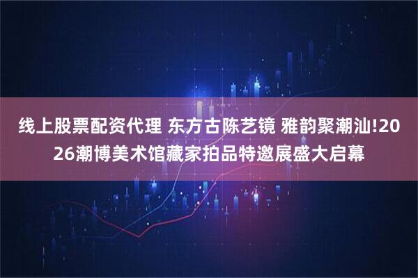 线上股票配资代理 东方古陈艺镜 雅韵聚潮汕!2026潮博美术馆藏家拍品特邀展盛大启幕