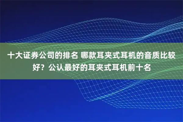 十大证券公司的排名 哪款耳夹式耳机的音质比较好？公认最好的耳夹式耳机前十名