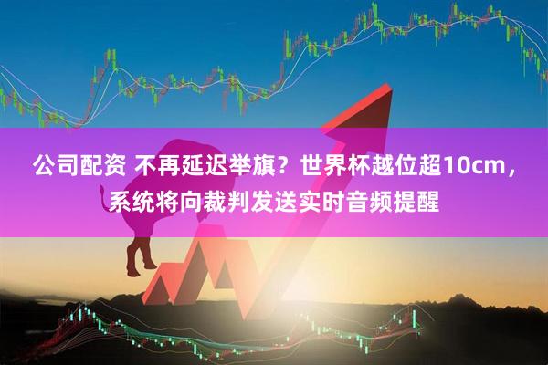 公司配资 不再延迟举旗？世界杯越位超10cm，系统将向裁判发送实时音频提醒