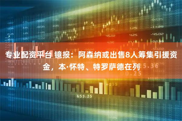 专业配资平台 镜报：阿森纳或出售8人筹集引援资金，本·怀特、特罗萨德在列