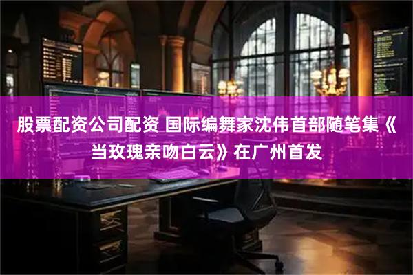 股票配资公司配资 国际编舞家沈伟首部随笔集《当玫瑰亲吻白云》在广州首发