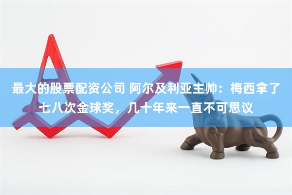 最大的股票配资公司 阿尔及利亚主帅：梅西拿了七八次金球奖，几十年来一直不可思议
