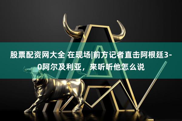 股票配资网大全 在现场|前方记者直击阿根廷3-0阿尔及利亚，来听听他怎么说