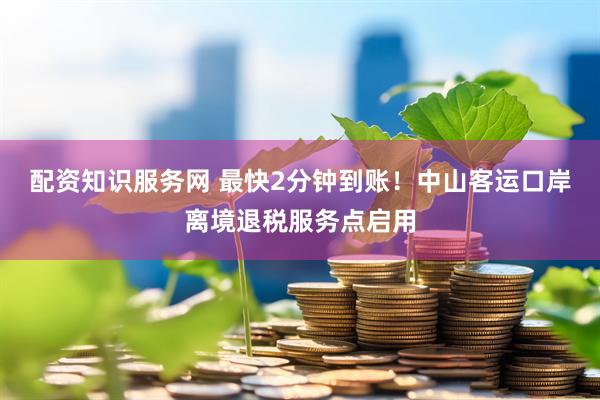 配资知识服务网 最快2分钟到账！中山客运口岸离境退税服务点启用