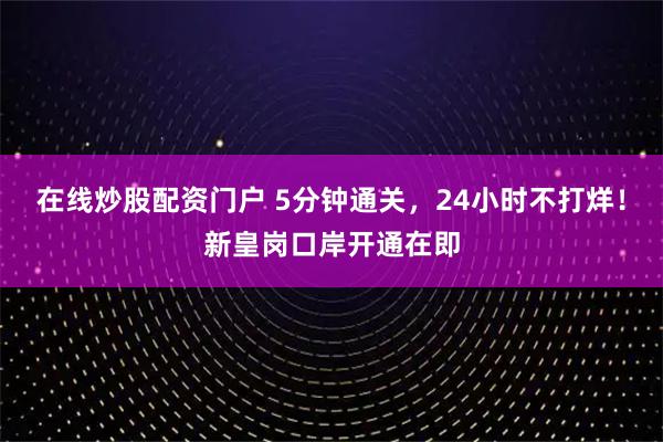 在线炒股配资门户 5分钟通关,24小时不打烊!新皇岗口岸开通在即