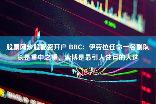 股票网炒股配资开户 BBC:伊劳拉任命一名副队长是重中之重,索博是最引人注目的人选