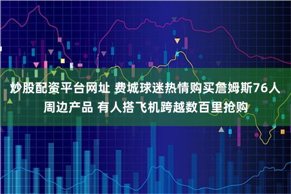 炒股配资平台网址 费城球迷热情购买詹姆斯76人周边产品 有人搭飞机跨越数百里抢购